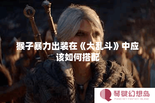 猴子暴力出装在《大乱斗》中应该如何搭配？如何打造猴子暴力出装以应对各种战斗场景？