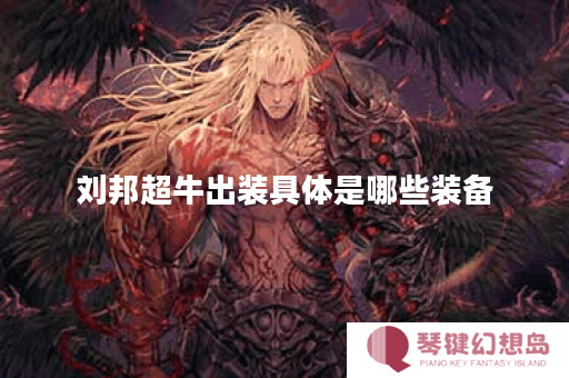 刘邦超牛出装具体是哪些装备？如何搭配才能发挥最大效果？